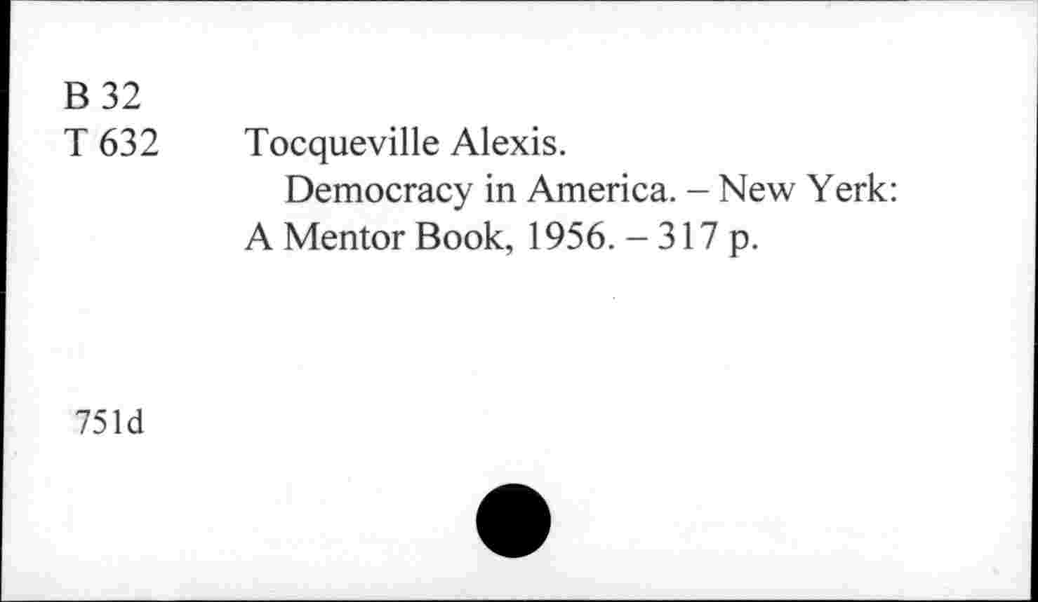 ﻿B 32 T 632	Tocqueville Alexis. Democracy in America. - New Yerk: A Mentor Book, 1956. -317 p.
751d